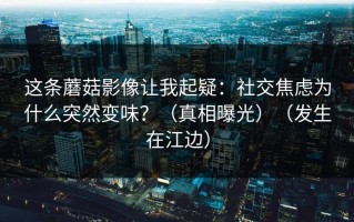 这条蘑菇影像让我起疑：社交焦虑为什么突然变味？（真相曝光）（发生在江边）