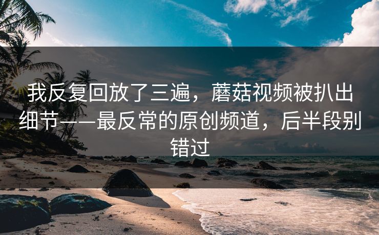 我反复回放了三遍，蘑菇视频被扒出细节——最反常的原创频道，后半段别错过-第1张图片-P站视频聚合与导航平台