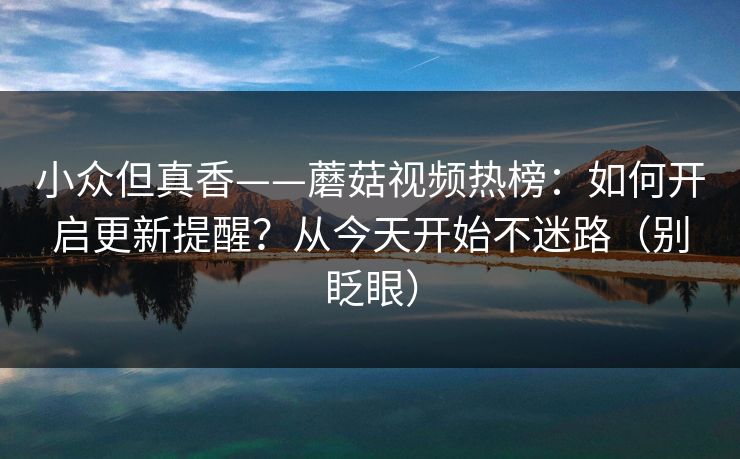 小众但真香——蘑菇视频热榜：如何开启更新提醒？从今天开始不迷路（别眨眼）-第1张图片-P站视频聚合与导航平台