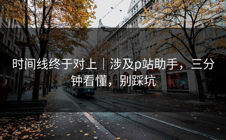 时间线终于对上｜涉及p站助手，三分钟看懂，别踩坑-第1张图片-P站视频聚合与导航平台