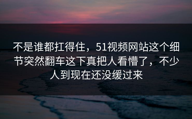 不是谁都扛得住,51视频网站这个细节突然翻车这下真把人看懵了,不少人到现在还没缓过来-第1张图片-P站视频聚合与导航平台 不是谁都扛得住,51视频网站这个细节突然翻车这下真把人看懵了,不少人到现在还没缓过来-第1张图片-P站视频聚合与导航平台