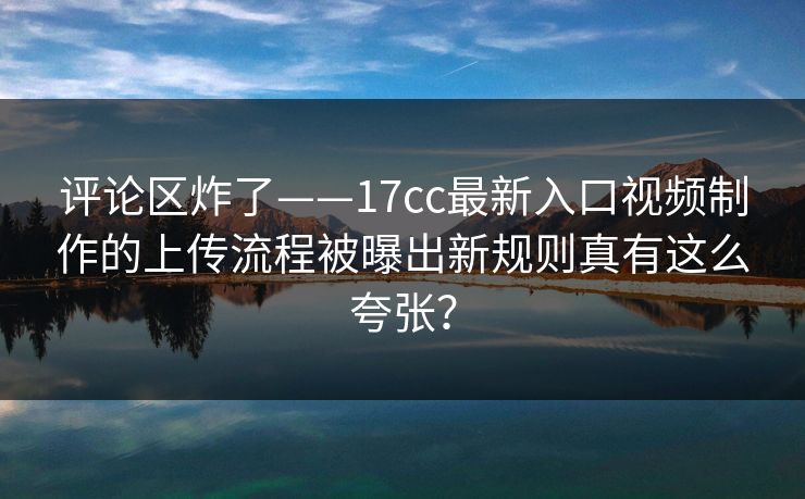评论区炸了——17cc最新入口视频制作的上传流程被曝出新规则真有这么夸张？-第1张图片-P站视频聚合与导航平台
