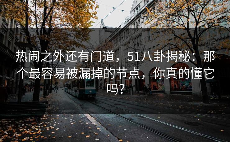 热闹之外还有门道，51八卦揭秘：那个最容易被漏掉的节点，你真的懂它吗？-第1张图片-P站视频聚合与导航平台
