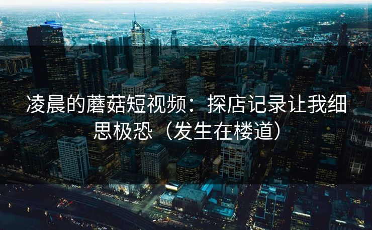 凌晨的蘑菇短视频:探店记录让我细思极恐(发生在楼道)-第1张图片-P站视频聚合与导航平台 凌晨的蘑菇短视频:探店记录让我细思极恐(发生在楼道)-第1张图片-P站视频聚合与导航平台