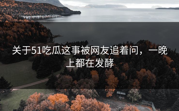 关于51吃瓜这事被网友追着问，一晚上都在发酵-第1张图片-P站视频聚合与导航平台