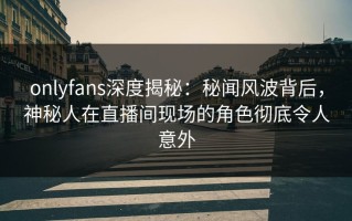 onlyfans深度揭秘：秘闻风波背后，神秘人在直播间现场的角色彻底令人意外