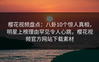 樱花视频盘点：八卦10个惊人真相，明星上榜理由罕见令人心跳，樱花视频官方网站下载素材