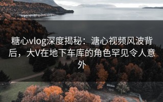 糖心vlog深度揭秘：溏心视频风波背后，大V在地下车库的角色罕见令人意外