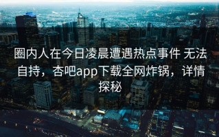 圈内人在今日凌晨遭遇热点事件 无法自持，杏吧app下载全网炸锅，详情探秘
