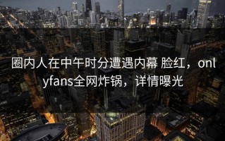 圈内人在中午时分遭遇内幕 脸红，onlyfans全网炸锅，详情曝光