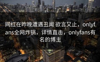网红在昨晚遭遇丑闻 欲言又止，onlyfans全网炸锅，详情直击，onlyfans有名的博主