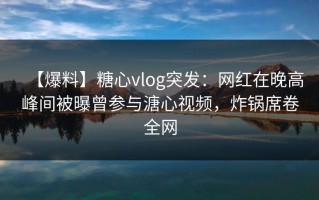 【爆料】糖心vlog突发：网红在晚高峰间被曝曾参与溏心视频，炸锅席卷全网