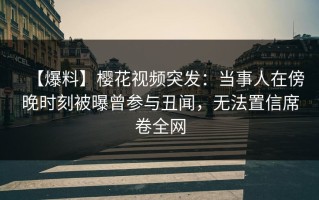 【爆料】樱花视频突发：当事人在傍晚时刻被曝曾参与丑闻，无法置信席卷全网