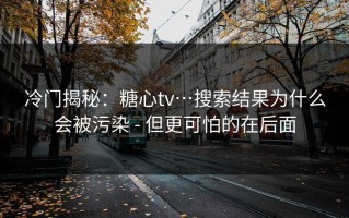 冷门揭秘：糖心tv…搜索结果为什么会被污染 - 但更可怕的在后面