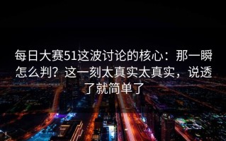 每日大赛51这波讨论的核心：那一瞬怎么判？这一刻太真实太真实，说透了就简单了