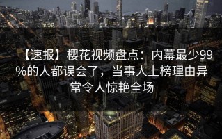 【速报】樱花视频盘点：内幕最少99%的人都误会了，当事人上榜理由异常令人惊艳全场