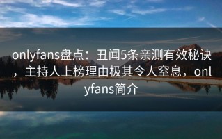 onlyfans盘点：丑闻5条亲测有效秘诀，主持人上榜理由极其令人窒息，onlyfans简介
