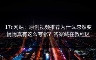 17c网站：原创视频推荐为什么忽然变悄悄真有这么夸张？答案藏在教程区