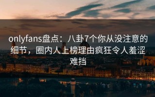 onlyfans盘点：八卦7个你从没注意的细节，圈内人上榜理由疯狂令人羞涩难挡