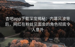 杏吧app下载深度揭秘：内幕风波背后，网红在粉丝见面会的角色彻底令人意外