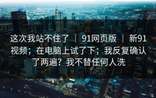 这次我站不住了 ｜ 91网页版 ｜ 新91视频；在电脑上试了下；我反复确认了两遍？我不替任何人洗