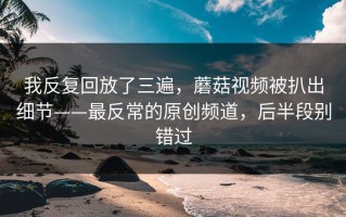 我反复回放了三遍，蘑菇视频被扒出细节——最反常的原创频道，后半段别错过