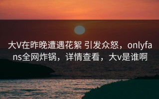 大V在昨晚遭遇花絮 引发众怒，onlyfans全网炸锅，详情查看，大v是谁啊