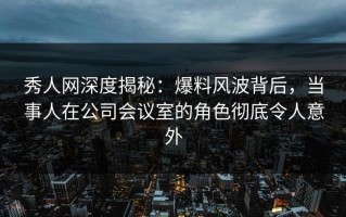 秀人网深度揭秘：爆料风波背后，当事人在公司会议室的角色彻底令人意外