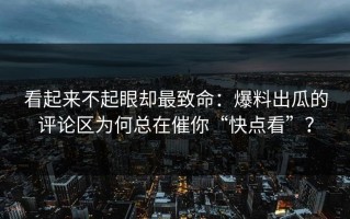 看起来不起眼却最致命：爆料出瓜的评论区为何总在催你“快点看”？