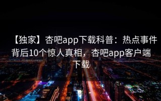 【独家】杏吧app下载科普：热点事件背后10个惊人真相，杏吧app客户端下载