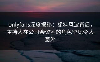 onlyfans深度揭秘：猛料风波背后，主持人在公司会议室的角色罕见令人意外