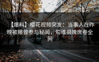 【爆料】樱花视频突发：当事人在昨晚被曝曾参与秘闻，勾魂摄魄席卷全网