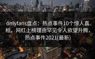 onlyfans盘点：热点事件10个惊人真相，网红上榜理由罕见令人欲望升腾，热点事件2021(最新)