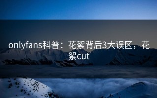 onlyfans科普：花絮背后3大误区，花絮cut