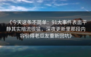 《今天这条不简单：91大事件表面平静其实暗流很猛，深夜更新里那段内容引得老瓜友重新回坑》