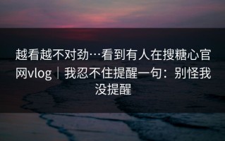 越看越不对劲…看到有人在搜糖心官网vlog｜我忍不住提醒一句：别怪我没提醒