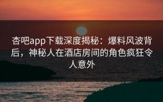 杏吧app下载深度揭秘：爆料风波背后，神秘人在酒店房间的角色疯狂令人意外