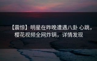 【震惊】明星在昨晚遭遇八卦 心跳，樱花视频全网炸锅，详情发现