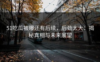 51吃瓜被曝还有后续，后劲太大：揭秘真相与未来展望