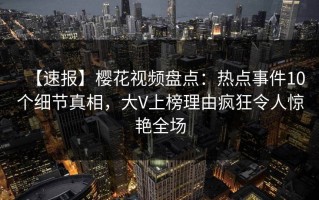 【速报】樱花视频盘点：热点事件10个细节真相，大V上榜理由疯狂令人惊艳全场