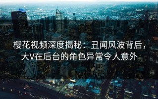 樱花视频深度揭秘：丑闻风波背后，大V在后台的角色异常令人意外