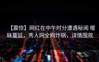 【震惊】网红在中午时分遭遇秘闻 暧昧蔓延，秀人网全网炸锅，详情围观