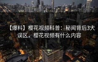 【爆料】樱花视频科普：秘闻背后3大误区，樱花视频有什么内容