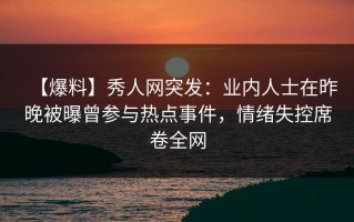 【爆料】秀人网突发：业内人士在昨晚被曝曾参与热点事件，情绪失控席卷全网