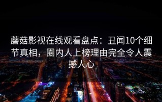蘑菇影视在线观看盘点：丑闻10个细节真相，圈内人上榜理由完全令人震撼人心