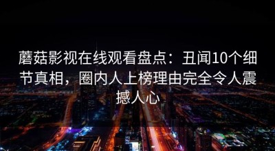 蘑菇影视在线观看盘点：丑闻10个细节真相，圈内人上榜理由完全令人震撼人心