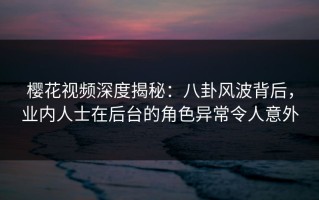 樱花视频深度揭秘：八卦风波背后，业内人士在后台的角色异常令人意外
