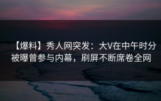 【爆料】秀人网突发：大V在中午时分被曝曾参与内幕，刷屏不断席卷全网