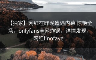 【独家】网红在昨晚遭遇内幕 惊艳全场，onlyfans全网炸锅，详情发现，网红finofaye