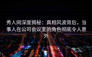 秀人网深度揭秘：真相风波背后，当事人在公司会议室的角色彻底令人意外